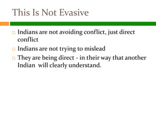 This Is Not Evasive
   Indians are not avoiding conflict, just direct
    conflict
   Indians are not trying to mislead
   They are being direct - in their way that another
    Indian will clearly understand.
 
