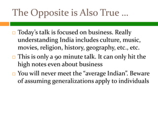 The Opposite is Also True …
   Today’s talk is focused on business. Really
    understanding India includes culture, music,
    movies, religion, history, geography, etc., etc.
   This is only a 90 minute talk. It can only hit the
    high notes even about business
   You will never meet the “average Indian”. Beware
    of assuming generalizations apply to individuals
 