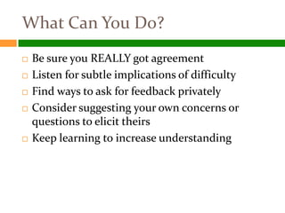 What Can You Do?
   Be sure you REALLY got agreement
   Listen for subtle implications of difficulty
   Find ways to ask for feedback privately
   Consider suggesting your own concerns or
    questions to elicit theirs
   Keep learning to increase understanding
 