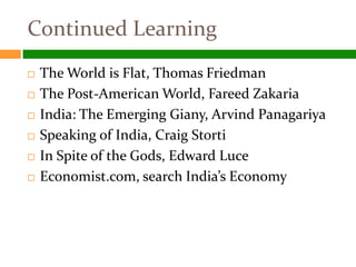Continued Learning
   The World is Flat, Thomas Friedman
   The Post-American World, Fareed Zakaria
   India: The Emerging Giany, Arvind Panagariya
   Speaking of India, Craig Storti
   In Spite of the Gods, Edward Luce
   Economist.com, search India’s Economy
 