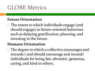 GLOBE Metrics
Future Orientation
 The extent to which individuals engage (and

  should engage) in future-oriented behaviors
  such as delaying gratification, planning, and
  investing in the future.
Humane Orientation
 The degree to which a collective encourages and
  rewards ( and should encourage and reward)
  individuals for being fair, altruistic, generous,
  caring, and kind to others.
 