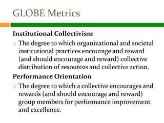 GLOBE Metrics
Institutional Collectivism
 The degree to which organizational and societal

  institutional practices encourage and reward
  (and should encourage and reward) collective
  distribution of resources and collective action.
Performance Orientation
 The degree to which a collective encourages and
  rewards (and should encourage and reward)
  group members for performance improvement
  and excellence.
 