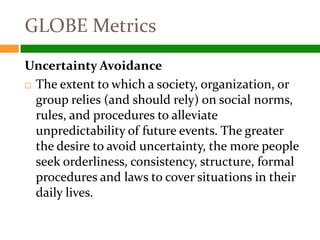 GLOBE Metrics
Uncertainty Avoidance
 The extent to which a society, organization, or

  group relies (and should rely) on social norms,
  rules, and procedures to alleviate
  unpredictability of future events. The greater
  the desire to avoid uncertainty, the more people
  seek orderliness, consistency, structure, formal
  procedures and laws to cover situations in their
  daily lives.
 