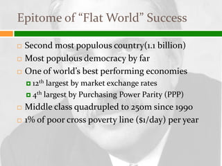 Epitome of “Flat World” Success

   Second most populous country(1.1 billion)
   Most populous democracy by far
   One of world’s best performing economies
     12th largest by market exchange rates
     4th largest by Purchasing Power Parity (PPP)

   Middle class quadrupled to 250m since 1990
   1% of poor cross poverty line ($1/day) per year
 