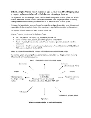 Understanding the financial system, investment cycle and their impact from the perspective
of economy and economical growth in the Indian and International Scenario:
The objective of this article is to get a basic & broad understanding of the financial system and related
issues in the context of Indian financial system; the investment cycle and perspectives of a company,
banking and financial institutions, government and as an Individual in the financial system.

Firstly we shall look into the common financial terms and secondly understand the general investment
cycle and thirdly the general correlation of the investment cycle of different entities on the economy.

The common financial terms used in the financial system are:

Revenue / Income, Investments, Funds, Loans, Taxes

    •   Tax – VAT, Service Tax, Excise Duty, Income Tax, Wealth Tax
    •   Loans – Business Loans, Debtors, Loans through World Bank and IMF
    •   Funds – Deposits, Shares (stocks), Mutual Funds, Insurance (general & personal) and other
        instruments
    •   Investments – Retails Investors, Private Equity Investors, Financial Institutions, NBFCs, FDI and
        FII, Governments, World Bank and IMFs

Means of Transactions – Monetary, Financial Instruments and Commodities exchange

The financial system comprising of various organizations, institutions and the government involving
different kinds of transactions would be:

                              Banks, Financial Institutions, Insurance, NBFCs

            Government                                                       Companies
                                                                                (All industries & PSUs)


    Imports                                                                                Exports

                                          Financial System
Indian companies                            Controlled by                           Foreign Investments
Investing in Foreign            Ministry of Finance, Commerce &                           in India
markets                     Regulatory authorities - RBI, SEBI, IRDA, CBDT




              Individuals

                                                                          Unorganized Business Sector

                                               Agriculture

                            Schematic representation of the financial system
 