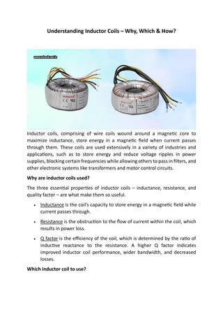 Understanding Inductor Coils – Why, Which & How?
Inductor coils, comprising of wire coils wound around a magnetic core to
maximize inductance, store energy in a magnetic field when current passes
through them. These coils are used extensively in a variety of industries and
applications, such as to store energy and reduce voltage ripples in power
supplies, blocking certain frequencies while allowing others to pass in filters, and
other electronic systems like transformers and motor control circuits.
Why are inductor coils used?
The three essential properties of inductor coils – inductance, resistance, and
quality factor – are what make them so useful.
• Inductance is the coil’s capacity to store energy in a magnetic field while
current passes through.
• Resistance is the obstruction to the flow of current within the coil, which
results in power loss.
• Q factor is the efficiency of the coil, which is determined by the ratio of
inductive reactance to the resistance. A higher Q factor indicates
improved inductor coil performance, wider bandwidth, and decreased
losses.
Which inductor coil to use?
 