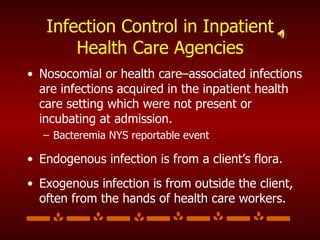 Infection Control in Inpatient Health Care Agencies Nosocomial or health care–associated infections are infections acquired in the inpatient health care setting which were not present or incubating at admission. Bacteremia NYS reportable event Endogenous infection is from a client’s flora. Exogenous infection is from outside the client, often from the hands of health care workers. 