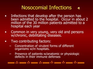 Nosocomial Infections Infections that develop after the person has been admitted to the hospital.  Occur in about 2 million of the 30 million patients admitted to a hospital each year Common in very young, very old and persons w/chronic, debilitating diseases. Two contributing factors: Concentration of virulent forms of different organisms w/in hospitals. Presence of patients w/anatomic or physiologic defects in their immune defenses 