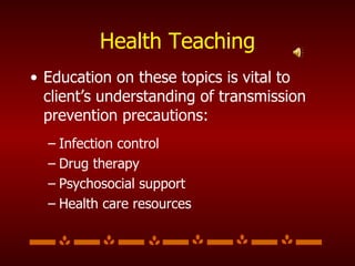 Health Teaching Education on these topics is vital to client’s understanding of transmission prevention precautions: Infection control Drug therapy Psychosocial support Health care resources 