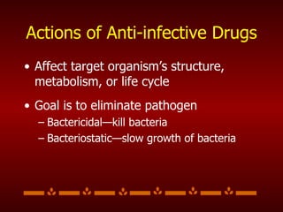 Actions of Anti-infective Drugs Affect target organism’s structure, metabolism, or life cycle Goal is to eliminate pathogen Bactericidal—kill bacteria Bacteriostatic—slow growth of bacteria 