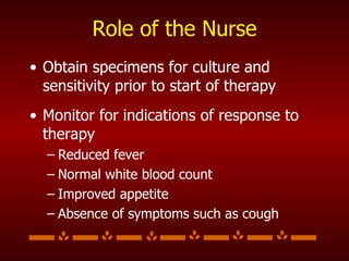 Role of the Nurse Obtain specimens for culture and sensitivity prior to start of therapy Monitor for indications of response to therapy Reduced fever Normal white blood count Improved appetite Absence of symptoms such as cough 