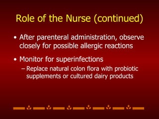 Role of the Nurse (continued) After parenteral administration, observe closely for possible allergic reactions  Monitor for superinfections Replace natural colon flora with probiotic supplements or cultured dairy products 