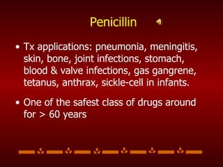 Penicillin Tx applications: pneumonia, meningitis, skin, bone, joint infections, stomach, blood & valve infections, gas gangrene, tetanus, anthrax, sickle-cell in infants. One of the safest class of drugs around for > 60 years 