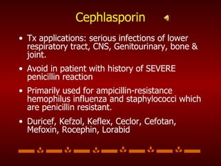 Cephlasporin Tx applications: serious infections of lower respiratory tract, CNS, Genitourinary, bone & joint.  Avoid in patient with history of SEVERE penicillin reaction Primarily used for ampicillin-resistance hemophilus influenza and staphylococci which are penicillin resistant. Duricef, Kefzol, Keflex, Ceclor, Cefotan, Mefoxin, Rocephin, Lorabid 
