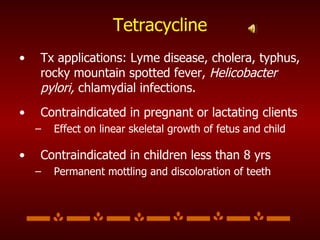 Tetracycline Tx applications: Lyme disease, cholera, typhus, rocky mountain spotted fever,  Helicobacter pylori,  chlamydial infections. Contraindicated in pregnant or lactating clients  Effect on linear skeletal growth of fetus and child Contraindicated in children less than 8 yrs Permanent mottling and discoloration of teeth 