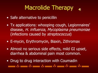 Macrolide Therapy Safe alternative to penicillin Tx applications: whooping cough, Legionnaires’ disease,  H. influenza, Mycoplasma pneumoniae  (infections caused by  streptococcus )   E-mycin, Erythromycin, Biaxin, Zithromax  Almost no serious side effects, mild GI upset, diarrhea & abdominal pain most common.  Drug to drug interaction with Coumadin 