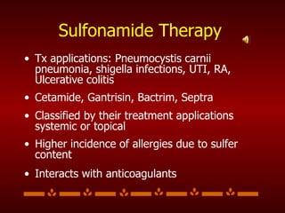 Sulfonamide Therapy Tx applications: Pneumocystis carnii pneumonia, shigella infections, UTI, RA, Ulcerative colitis Cetamide, Gantrisin, Bactrim, Septra Classified by their treatment applications systemic or topical Higher incidence of allergies due to sulfer content Interacts with anticoagulants 