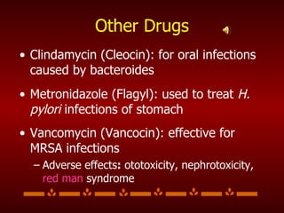 Other Drugs Clindamycin (Cleocin): for oral infections caused by bacteroides Metronidazole (Flagyl): used to treat  H. pylori  infections of stomach Vancomycin (Vancocin): effective for MRSA infections Adverse effects :  ototoxicity, nephrotoxicity,  red man  syndrome 