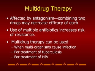 Multidrug Therapy Affected by antagonism—combining two drugs may decrease efficacy of each Use of multiple antibiotics increases risk of resistance. Multidrug therapy can be used When multi-organisms cause infection For treatment of tuberculosis For treatment of HIV 