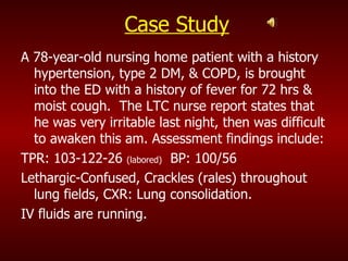 Case Study A 78-year-old nursing home patient with a history hypertension, type 2 DM, & COPD, is brought into the ED with a history of fever for 72 hrs & moist cough.  The LTC nurse report states that he was very irritable last night, then was difficult to awaken this am. Assessment findings include: TPR: 103-122-26  (labored)   BP: 100/56 Lethargic-Confused, Crackles (rales) throughout lung fields, CXR: Lung consolidation. IV fluids are running. 