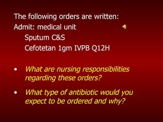 The following orders are written: Admit: medical unit  Sputum C&S  Cefotetan 1gm IVPB Q12H What are nursing responsibilities regarding these orders? What type of antibiotic would you expect to be ordered and why? 
