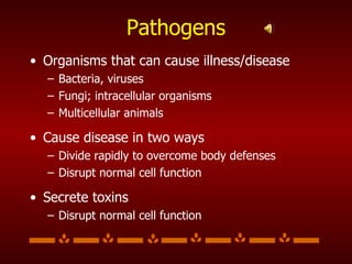Pathogens Organisms that can cause illness/disease Bacteria, viruses Fungi; intracellular organisms Multicellular animals Cause disease in two ways Divide rapidly to overcome body defenses Disrupt normal cell function Secrete toxins Disrupt normal cell function 