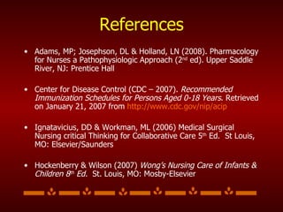 References Adams, MP; Josephson, DL & Holland, LN (2008). Pharmacology for Nurses a Pathophysiologic Approach (2 nd  ed). Upper Saddle River, NJ: Prentice Hall  Center for Disease Control (CDC – 2007).  Recommended   Immunization Schedules for Persons Aged 0-18 Years . Retrieved on January 21, 2007 from  http://www.cdc.gov/nip/acip   Ignatavicius, DD & Workman, ML (2006) Medical Surgical Nursing critical Thinking for Collaborative Care 5 th  Ed.  St Louis, MO: Elsevier/Saunders Hockenberry & Wilson (2007)  Wong’s Nursing Care of   Infants & Children 8 th  Ed.  St. Louis, MO: Mosby-Elsevier 