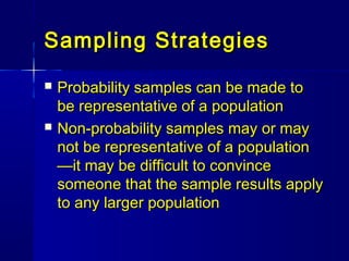 Sampling StrategiesSampling Strategies
 Probability samples can be made toProbability samples can be made to
be representative of a populationbe representative of a population
 Non-probability samples may or mayNon-probability samples may or may
not be representative of a populationnot be representative of a population
—it may be difficult to convince—it may be difficult to convince
someone that the sample results applysomeone that the sample results apply
to any larger populationto any larger population
 