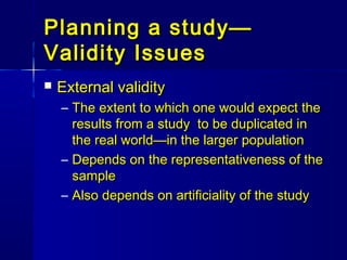Planning a study—Planning a study—
Validity IssuesValidity Issues
 External validityExternal validity
– The extent to which one would expect theThe extent to which one would expect the
results from a study to be duplicated inresults from a study to be duplicated in
the real world—in the larger populationthe real world—in the larger population
– Depends on the representativeness of theDepends on the representativeness of the
samplesample
– Also depends on artificiality of the studyAlso depends on artificiality of the study
 
