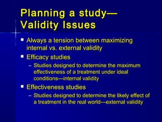 Planning a study—Planning a study—
Validity IssuesValidity Issues
 Always a tension between maximizingAlways a tension between maximizing
internal vs. external validityinternal vs. external validity
 Efficacy studiesEfficacy studies
– Studies designed to determine the maximumStudies designed to determine the maximum
effectiveness of a treatment under idealeffectiveness of a treatment under ideal
conditions—internal validityconditions—internal validity
 Effectiveness studiesEffectiveness studies
– Studies designed to determine the likely effect ofStudies designed to determine the likely effect of
a treatment in the real world—external validitya treatment in the real world—external validity
 