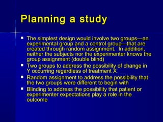 Planning a studyPlanning a study
 The simplest design would involve two groups—anThe simplest design would involve two groups—an
experimental group and a control group—that areexperimental group and a control group—that are
created through random assignment. In addition,created through random assignment. In addition,
neither the subjects nor the experimenter knows theneither the subjects nor the experimenter knows the
group assignment (double blind)group assignment (double blind)
 Two groups to address the possibility of change inTwo groups to address the possibility of change in
Y occurring regardless of treatment XY occurring regardless of treatment X
 Random assignment to address the possibility thatRandom assignment to address the possibility that
the two groups were different to begin withthe two groups were different to begin with
 Blinding to address the possibility that patient orBlinding to address the possibility that patient or
experimenter expectations play a role in theexperimenter expectations play a role in the
outcomeoutcome
 