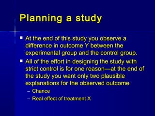 Planning a studyPlanning a study
 At the end of this study you observe aAt the end of this study you observe a
difference in outcome Y between thedifference in outcome Y between the
experimental group and the control group.experimental group and the control group.
 All of the effort in designing the study withAll of the effort in designing the study with
strict control is for one reason—at the end ofstrict control is for one reason—at the end of
the study you want only two plausiblethe study you want only two plausible
explanations for the observed outcomeexplanations for the observed outcome
– ChanceChance
– Real effect of treatment XReal effect of treatment X
 