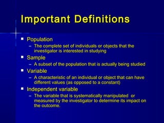 Important DefinitionsImportant Definitions
 PopulationPopulation
– The complete set of individuals or objects that theThe complete set of individuals or objects that the
investigator is interested in studyinginvestigator is interested in studying
 SampleSample
– A subset of the population that is actually being studiedA subset of the population that is actually being studied
 VariableVariable
– A characteristic of an individual or object that can haveA characteristic of an individual or object that can have
different values (as opposed to a constant)different values (as opposed to a constant)
 Independent variableIndependent variable
– The variable that is systematically manipulated orThe variable that is systematically manipulated or
measured by the investigator to determine its impact onmeasured by the investigator to determine its impact on
the outcome.the outcome.
 
