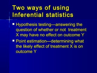 Two ways of usingTwo ways of using
Inferential statisticsInferential statistics
 Hypothesis testing—answering theHypothesis testing—answering the
question of whether or not treatmentquestion of whether or not treatment
X may have no effect on outcome YX may have no effect on outcome Y
 Point estimation—determining whatPoint estimation—determining what
the likely effect of treatment X is onthe likely effect of treatment X is on
outcome Youtcome Y
 