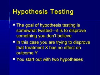 Hypothesis TestingHypothesis Testing
 The goal of hypothesis testing isThe goal of hypothesis testing is
somewhat twisted—it is to disprovesomewhat twisted—it is to disprove
something you don’t believesomething you don’t believe
 In this case you are trying to disproveIn this case you are trying to disprove
that treatment X has no effect onthat treatment X has no effect on
outcome Youtcome Y
 You start out with two hypothesesYou start out with two hypotheses
 
