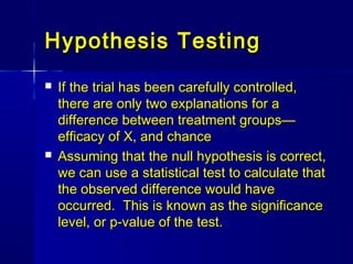 Hypothesis TestingHypothesis Testing
 If the trial has been carefully controlled,If the trial has been carefully controlled,
there are only two explanations for athere are only two explanations for a
difference between treatment groups—difference between treatment groups—
efficacy of X, and chanceefficacy of X, and chance
 Assuming that the null hypothesis is correct,Assuming that the null hypothesis is correct,
we can use a statistical test to calculate thatwe can use a statistical test to calculate that
the observed difference would havethe observed difference would have
occurred. This is known as the significanceoccurred. This is known as the significance
level, or p-value of the test.level, or p-value of the test.
 
