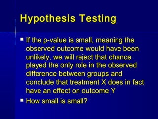 Hypothesis TestingHypothesis Testing
 If the p-value is small, meaning theIf the p-value is small, meaning the
observed outcome would have beenobserved outcome would have been
unlikely, we will reject that chanceunlikely, we will reject that chance
played the only role in the observedplayed the only role in the observed
difference between groups anddifference between groups and
conclude that treatment X does in factconclude that treatment X does in fact
have an effect on outcome Yhave an effect on outcome Y
 How small is small?How small is small?
 