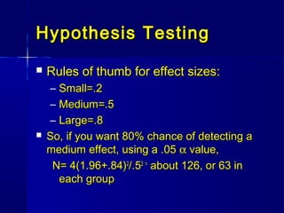 Hypothesis TestingHypothesis Testing
 Rules of thumb for effect sizes:Rules of thumb for effect sizes:
– Small=.2Small=.2
– Medium=.5Medium=.5
– Large=.8Large=.8
 So, if you want 80% chance of detecting aSo, if you want 80% chance of detecting a
medium effect, using a .05medium effect, using a .05 αα value,value,
N= 4(1.96+.84)N= 4(1.96+.84)22
/.5/.52 =2 =
about 126, or 63 inabout 126, or 63 in
each groupeach group
 