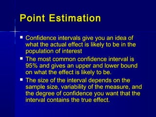 Point EstimationPoint Estimation
 Confidence intervals give you an idea ofConfidence intervals give you an idea of
what the actual effect is likely to be in thewhat the actual effect is likely to be in the
population of interestpopulation of interest
 The most common confidence interval isThe most common confidence interval is
95% and gives an upper and lower bound95% and gives an upper and lower bound
on what the effect is likely to be.on what the effect is likely to be.
 The size of the interval depends on theThe size of the interval depends on the
sample size, variability of the measure, andsample size, variability of the measure, and
the degree of confidence you want that thethe degree of confidence you want that the
interval contains the true effect.interval contains the true effect.
 