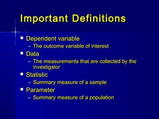 Important DefinitionsImportant Definitions
 Dependent variableDependent variable
– The outcome variable of interestThe outcome variable of interest
 DataData
– The measurements that are collected by theThe measurements that are collected by the
investigatorinvestigator
 StatisticStatistic
– Summary measure of a sampleSummary measure of a sample
 ParameterParameter
– Summary measure of a populationSummary measure of a population
 