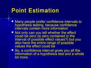 Point EstimationPoint Estimation
 Many people prefer confidence intervals toMany people prefer confidence intervals to
hypothesis testing, because confidencehypothesis testing, because confidence
intervals contain more informationintervals contain more information
 Not only can you tell whether the effectNot only can you tell whether the effect
could be zero (is zero contained in thecould be zero (is zero contained in the
interval of possible effect values?) but youinterval of possible effect values?) but you
also have the entire range of possiblealso have the entire range of possible
values the effect could bevalues the effect could be
 So, a confidence interval gives you all theSo, a confidence interval gives you all the
information of a hypothesis test and a wholeinformation of a hypothesis test and a whole
lot more.lot more.
 