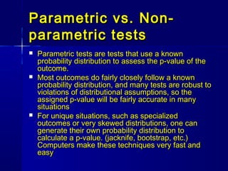 Parametric vs. Non-Parametric vs. Non-
parametric testsparametric tests
 Parametric tests are tests that use a knownParametric tests are tests that use a known
probability distribution to assess the p-value of theprobability distribution to assess the p-value of the
outcome.outcome.
 Most outcomes do fairly closely follow a knownMost outcomes do fairly closely follow a known
probability distribution, and many tests are robust toprobability distribution, and many tests are robust to
violations of distributional assumptions, so theviolations of distributional assumptions, so the
assigned p-value will be fairly accurate in manyassigned p-value will be fairly accurate in many
situationssituations
 For unique situations, such as specializedFor unique situations, such as specialized
outcomes or very skewed distributions, one canoutcomes or very skewed distributions, one can
generate their own probability distribution togenerate their own probability distribution to
calculate a p-value. (jacknife, bootstrap, etc.)calculate a p-value. (jacknife, bootstrap, etc.)
Computers make these techniques very fast andComputers make these techniques very fast and
easyeasy
 