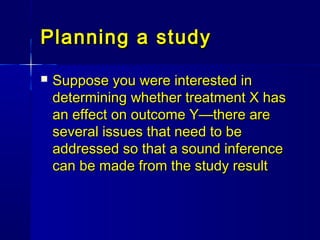 Planning a studyPlanning a study
 Suppose you were interested inSuppose you were interested in
determining whether treatment X hasdetermining whether treatment X has
an effect on outcome Y—there arean effect on outcome Y—there are
several issues that need to beseveral issues that need to be
addressed so that a sound inferenceaddressed so that a sound inference
can be made from the study resultcan be made from the study result
 