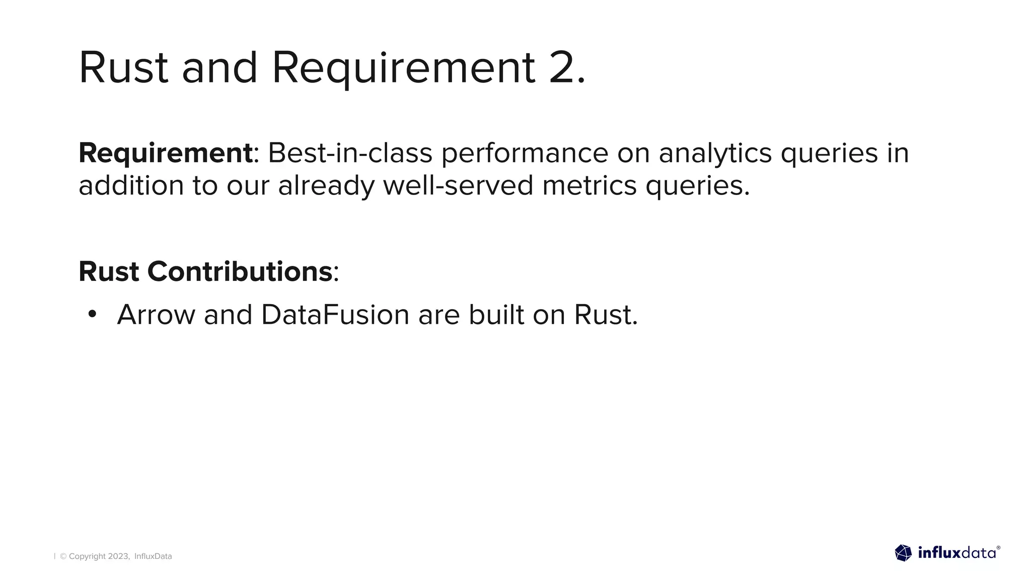 | © Copyright 2023, InﬂuxData
Rust and Requirement 2.
Requirement: Best-in-class performance on analytics queries in
addition to our already well-served metrics queries.
Rust Contributions:
• Arrow and DataFusion are built on Rust.
 