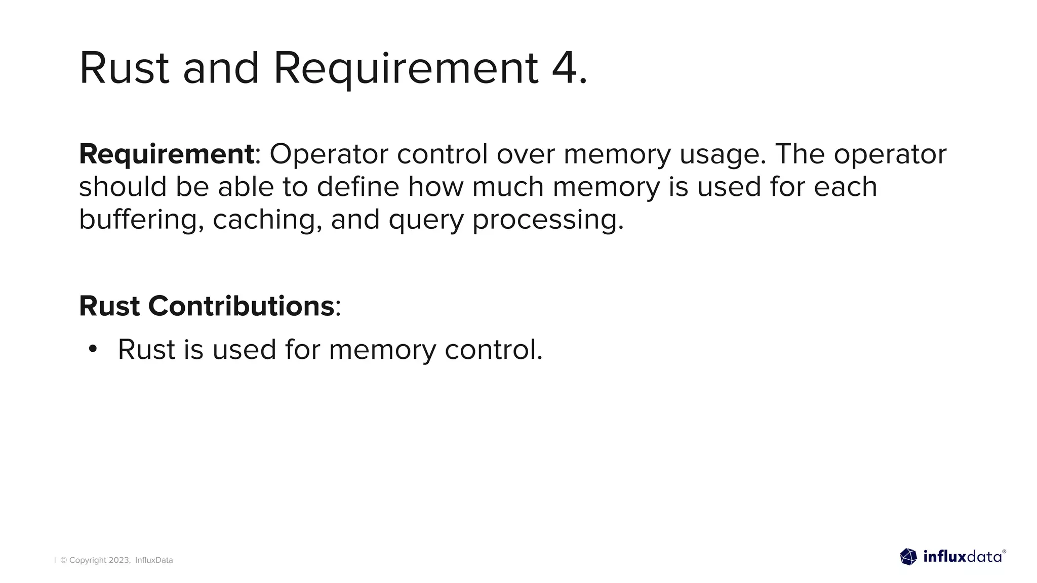 | © Copyright 2023, InﬂuxData
Rust and Requirement 4.
Requirement: Operator control over memory usage. The operator
should be able to deﬁne how much memory is used for each
buﬀering, caching, and query processing.
Rust Contributions:
• Rust is used for memory control.
 