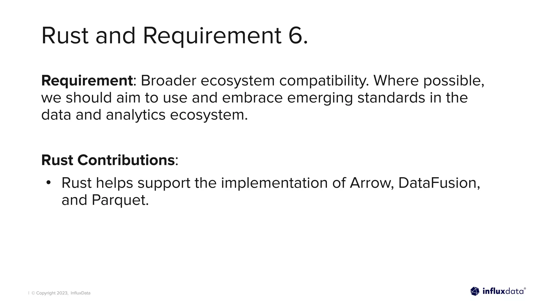 | © Copyright 2023, InﬂuxData
Rust and Requirement 6.
Requirement: Broader ecosystem compatibility. Where possible,
we should aim to use and embrace emerging standards in the
data and analytics ecosystem.
Rust Contributions:
• Rust helps support the implementation of Arrow, DataFusion,
and Parquet.
 