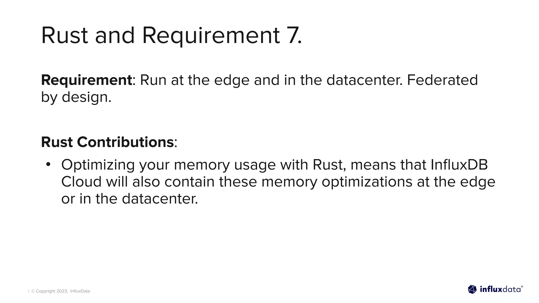 | © Copyright 2023, InﬂuxData
Rust and Requirement 7.
Requirement: Run at the edge and in the datacenter. Federated
by design.
Rust Contributions:
• Optimizing your memory usage with Rust, means that InﬂuxDB
Cloud will also contain these memory optimizations at the edge
or in the datacenter.
 