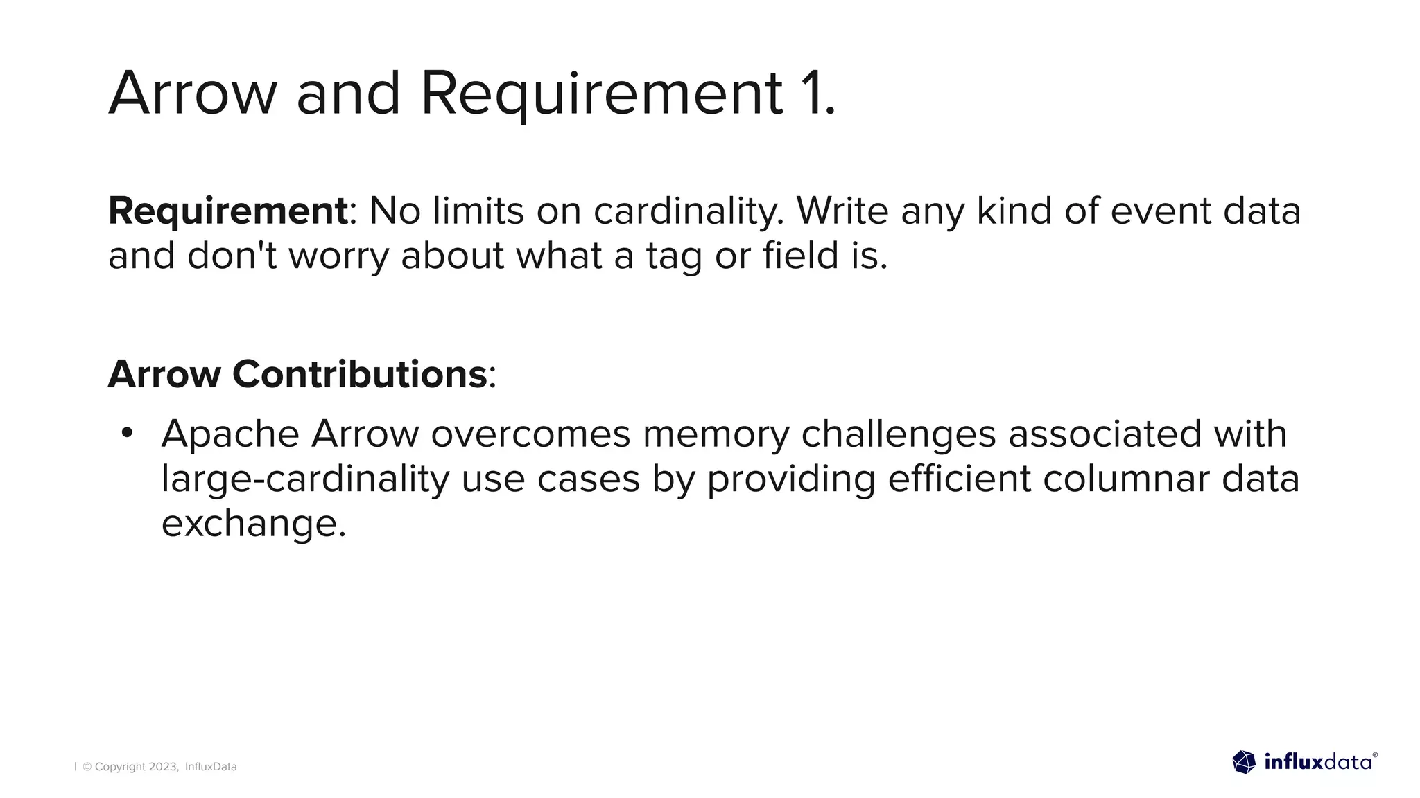 | © Copyright 2023, InﬂuxData
Arrow and Requirement 1.
Requirement: No limits on cardinality. Write any kind of event data
and don't worry about what a tag or ﬁeld is.
Arrow Contributions:
• Apache Arrow overcomes memory challenges associated with
large-cardinality use cases by providing eﬃcient columnar data
exchange.
 