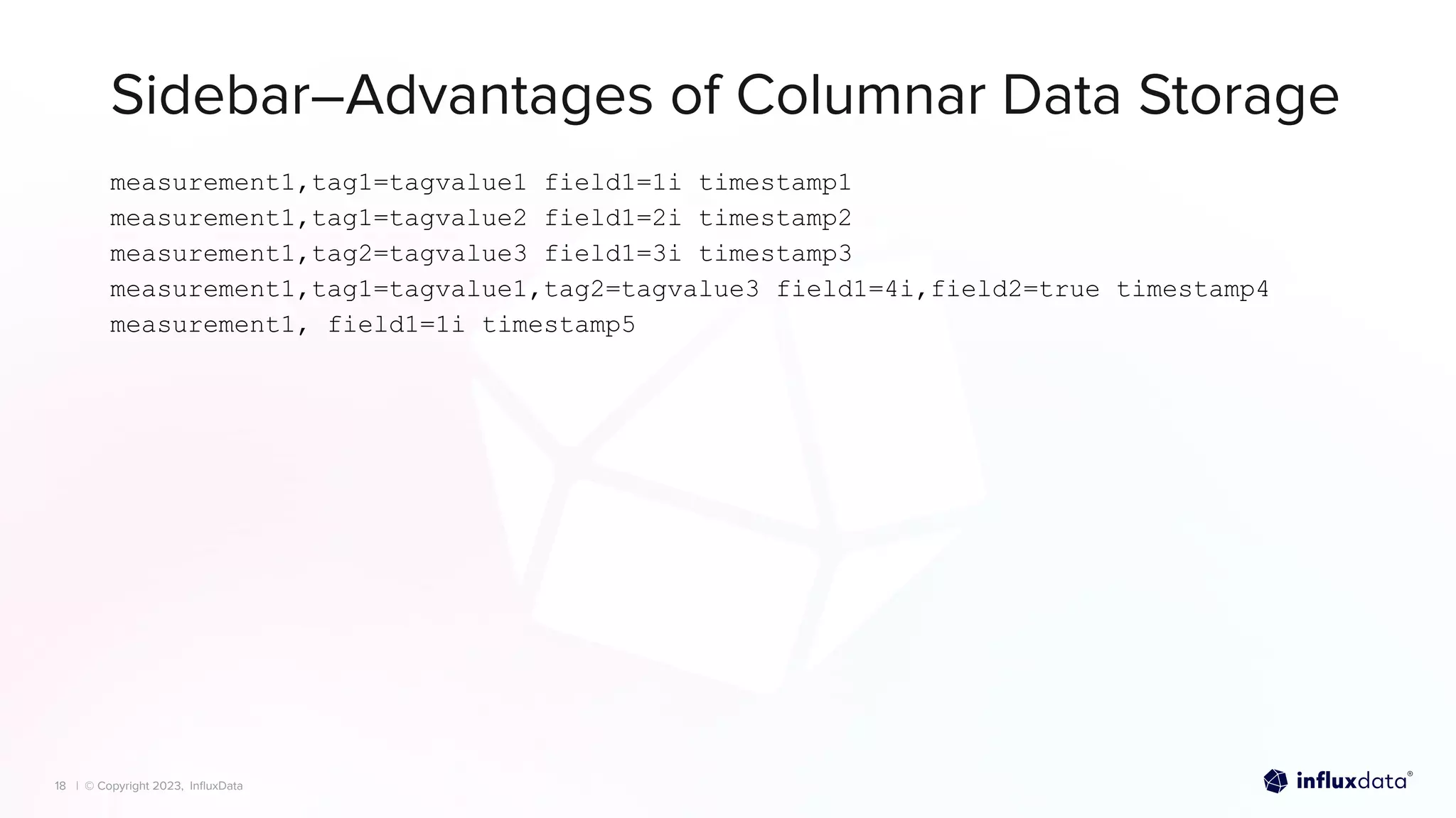 | © Copyright 2023, InﬂuxData
| © Copyright 2023, InﬂuxData
Sidebar–Advantages of Columnar Data Storage
18
measurement1,tag1=tagvalue1 field1=1i timestamp1
measurement1,tag1=tagvalue2 field1=2i timestamp2
measurement1,tag2=tagvalue3 field1=3i timestamp3
measurement1,tag1=tagvalue1,tag2=tagvalue3 field1=4i,field2=true timestamp4
measurement1, field1=1i timestamp5
 