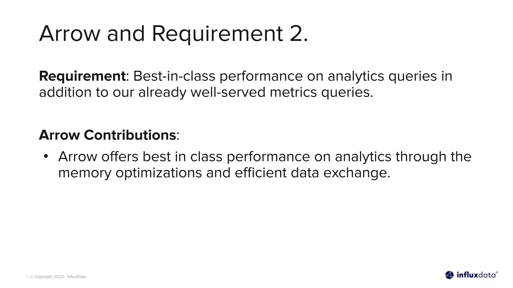 | © Copyright 2023, InﬂuxData
Arrow and Requirement 2.
Requirement: Best-in-class performance on analytics queries in
addition to our already well-served metrics queries.
Arrow Contributions:
• Arrow oﬀers best in class performance on analytics through the
memory optimizations and eﬃcient data exchange.
 